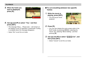 Page 128128
PLAYBACK
5.When the frame you
want is displayed,
press [].
6.Use [] and [] to select “Yes,” and then
press [SET].
• The message “Busy.... Please wait...” will remain on
the display as the cut operation is performed. Cutting
is complete when the message disappears.
• Select “No” to exit the cut mode.
To cut everything between two specific
frames
1.While the movie is
playing, press [SET].
• This will pause movie
playback.
2.Press [].
• You can also display the same screen while in the
PLAY mode,...