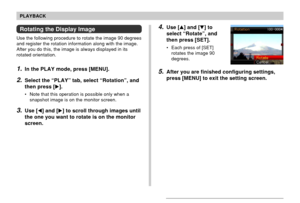 Page 137137
PLAYBACK
Rotating the Display Image
Use the following procedure to rotate the image 90 degrees
and register the rotation information along with the image.
After you do this, the image is always displayed in its
rotated orientation.
1.In the PLAY mode, press [MENU].
2.Select the “PLAY” tab, select “Rotation”, and
then press [].
• Note that this operation is possible only when a
snapshot image is on the monitor screen.
3.Use [] and [] to scroll through images until
the one you want to rotate is on...