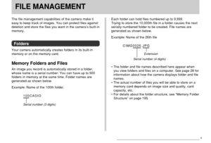 Page 147FILE MANAGEMENT
147
FILE MANAGEMENT
The file management capabilities of the camera make it
easy to keep track of images. You can protect files against
deletion and store the files you want in the camera’s built-in
memory.
Folders
Your camera automatically creates folders in its built-in
memory or on the memory card.
Memory Folders and Files
An image you record is automatically stored in a folder,
whose name is a serial number. You can have up to 900
folders in memory at the same time. Folder names are...