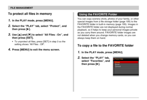 Page 149FILE MANAGEMENT
149
To protect all files in memory
1.In the PLAY mode, press [MENU].
2.Select the “PLAY” tab, select “Protect”, and
then press [].
3.Use [] and [] to select “All Files : On”, and
then press [SET].
•To unprotect all files, press [SET] in step 3 so the
setting shows “All Files : Off”.
4.Press [MENU] to exit the menu screen.
Using the FAVORITE Folder
You can copy scenery shots, photos of your family, or other
special images from a file storage folder (page 195) to the
FAVORITE folder in...