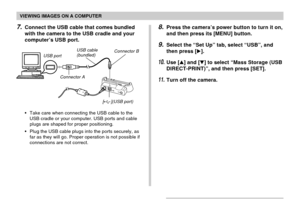 Page 184VIEWING IMAGES ON A COMPUTER
184
•Take care when connecting the USB cable to the
USB cradle or your computer. USB ports and cable
plugs are shaped for proper positioning.
•Plug the USB cable plugs into the ports securely, as
far as they will go. Proper operation is not possible if
connections are not correct.
8.Press the camera’s power button to turn it on,
and then press its [MENU] button.
9.Select the “Set Up” tab, select “USB”, and
then press [].
10.Use [] and [] to select “Mass Storage (USB...