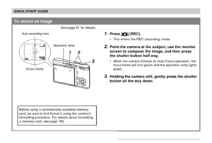 Page 20QUICK START GUIDE
20
To record an image
See page 51 for details.
1.Press [] (REC).
• This enters the REC (recording) mode.
2.Point the camera at the subject, use the monitor
screen to compose the image, and then press
the shutter button half way.
• When the camera finishes its Auto Focus operation, the
focus frame will turn green and the operation lamp lights
green.
3.Holding the camera still, gently press the shutter
button all the way down.
3
1200N1200N160016001010
05/05/1212/24241212:
5858
21...