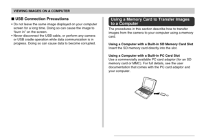 Page 193VIEWING IMAGES ON A COMPUTER
193
 USB Connection Precautions
•Do not leave the same image displayed on your computer
screen for a long time. Doing so can cause the image to
“burn in” on the screen.
•Never disconnect the USB cable, or perform any camera
or USB cradle operation while data communication is in
progress. Doing so can cause data to become corrupted.
Using a Memory Card to Transfer Images
to a Computer
The procedures in this section describe how to transfer
images from the camera to your...