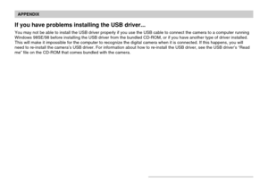 Page 227APPENDIX
227
If you have problems installing the USB driver...
You may not be able to install the USB driver properly if you use the USB cable to connect the camera to a computer running
Windows 98SE/98 before installing the USB driver from the bundled CD-ROM, or if you have another type of driver installed.
This will make it impossible for the computer to recognize the digital camera when it is connected. If this happens, you will
need to re-install the camera’s USB driver. For information about how to...
