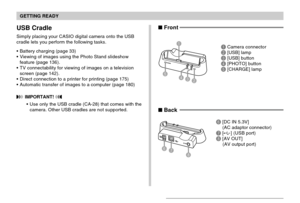 Page 25GETTING READY
25
USB Cradle
Simply placing your CASIO digital camera onto the USB
cradle lets you perform the following tasks.
Battery charging (page 33)
Viewing of images using the Photo Stand slideshow
feature (page 136).
TV connectability for viewing of images on a television
screen (page 142).
Direct connection to a printer for printing (page 175)
Automatic transfer of images to a computer (page 180)
 IMPORTANT! 
Use only the USB cradle (CA-28) that comes with the
camera. Other USB cradles are...