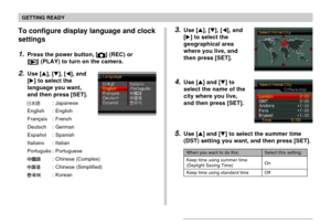 Page 49GETTING READY
49
3.Use [], [], [], and
[] to select the
geographical area
where you live, and
then press [SET].
4.Use [] and [] to
select the name of the
city where you live,
and then press [SET].
5.Use [] and [] to select the summer time
(DST) setting you want, and then press [SET].
When you want to do this:
Keep time using summer time
(Daylight Saving Time)
Keep time using standard time
Select this setting:
On
Off
To configure display language and clock
settings
1.Press the power button, []...