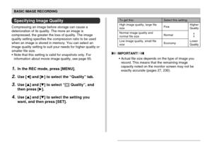 Page 70BASIC IMAGE RECORDING
70
Specifying Image Quality
Compressing an image before storage can cause a
deterioration of its quality. The more an image is
compressed, the greater the loss of quality. The image
quality setting specifies the compression ratio to be used
when an image is stored in memory. You can select an
image quality setting to suit your needs for higher quality or
smaller file size.
• Note that this setting is valid for snapshots only. For
information about movie image quality, see page 95....