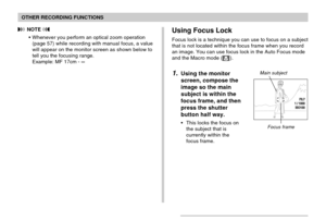 Page 7878
OTHER RECORDING FUNCTIONS
 NOTE 
•Whenever you perform an optical zoom operation
(page 57) while recording with manual focus, a value
will appear on the monitor screen as shown below to
tell you the focusing range.
Example: MF 17cm - ∞Using Focus Lock
Focus lock is a technique you can use to focus on a subject
that is not located within the focus frame when you record
an image. You can use focus lock in the Auto Focus mode
and the Macro mode (
).
1.Using the monitor
screen, compose the
image so the...