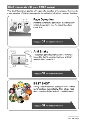 Page 1414Quick Start Basics
Your CASIO camera is packed with a powerful selection of features and functions to 
make recording of digital images easier, including the following three main functions.
What you can do with your CASIO camera
BEST SHOT
Simply select the sample scene you want and the 
camera sets up automatically. Then all you need 
do is press the shutter button for perfect images. 
Anti Shake
The camera corrects automatically to minimize 
image blur due to camera movement and high-
speed subject...