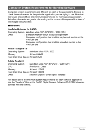 Page 132132Appendix
Computer system requirements are different for each of the applications. Be sure to 
check the requirements for the particular application you are trying to use. Note that 
the values provided here are minimum requirements for running each application. 
Actual requirements are greater, depending on the number of images and the sizes of 
the images being handled.
0Windows
YouTube Uploader for CASIO
Photo Transport 1.0
Adobe Reader 8
For details about the minimum system requirements for each...