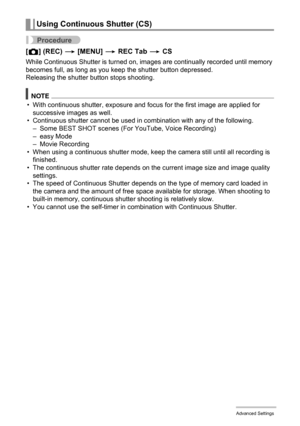 Page 6161Advanced Settings
Procedure
[r] (REC) * [MENU] * REC Tab * CS
While Continuous Shutter is turned on, images are continually recorded until memory 
becomes full, as long as you keep the shutter button depressed.
Releasing the shutter button stops shooting.
NOTE
• With continuous shutter, exposure and focus for the first image are applied for 
successive images as well.
• Continuous shutter cannot be used in combination with any of the following.
– Some BEST SHOT scenes (For YouTube, Voice Recording)
–...