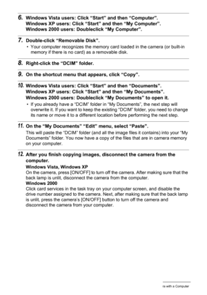 Page 9191Using the Camera with a Computer
6.Windows Vista users: Click “Start” and then “Computer”.
Windows XP users: Click “Start” and then “My Computer”.
Windows 2000 users: Doubleclick “My Computer”.
7.Double-click “Removable Disk”.
• Your computer recognizes the memory card loaded in the camera (or built-in 
memory if there is no card) as a removable disk.
8.Right-click the “DCIM” folder.
9.On the shortcut menu that appears, click “Copy”.
10.Windows Vista users: Click “Start” and then “Documents”.
Windows...