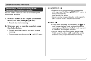 Page 105OTHER RECORDING FUNCTIONS
105
 IMPORTANT! 
• Snapshot during movie recording is not possible
while any one of the following BEST SHOT scenes is
being used (page 85).
Short Movie, Past Movie
• Movie recording (image and audio) is interrupted for
a few seconds when a snapshot is recorded.
 NOTE 
• During movie recording, you can press [] ( ) to
cycle through the flash mode settings for snapshot
recording (page 60). Select the flash mode you want
to use before recording the snapshot.
• You can use the key...