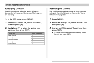 Page 121OTHER RECORDING FUNCTIONS
121
Resetting the Camera
Use the following procedure to reset all of the camera’s
settings to their initial defaults as shown under “Menu
Reference” on page 225.
1.Press [MENU].
2.Select the “Set Up” tab, select “Reset”, and
then press [].
3.Use [] and [] to select “Reset”, and then
press [SET].
• To cancel the procedure without resetting, select
“Cancel” and press [SET].
Specifying Contrast
Use this procedure to adjust the relative difference
between the light areas and dark...