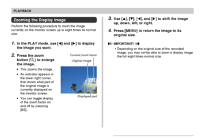 Page 124PLAYBACK
124
Zooming the Display Image
Perform the following procedure to zoom the image
currently on the monitor screen up to eight times its normal
size.
1.In the PLAY mode, use [] and [] to display
the image you want.
2.Press the zoom
button (
) to enlarge
the image.
•This zooms the image.
•An indicator appears in
the lower right corner,
that shows what part of
the original image is
currently displayed on
the monitor screen.
•You can toggle display
of the zoom factor on
and off by pressing
[BS]....