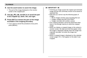 Page 127PLAYBACK
127
4.Use the zoom button to zoom the image.
•The part of the image displayed on the monitor
screen is the cropped part.
5.Use [], [], [], and [] to to scroll the part
to be cropped up, down, left, and right.
6.Press [SET] to extract the part of the image
enclosed in the cropping boundary.
•If you want to cancel the procedure at any point,
press [MENU].
 IMPORTANT! 
•Trimming an image causes the original (pre-trimmed)
image and the new (trimmed) version to be stored as
separate files.
•Note...