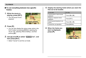 Page 133PLAYBACK
133
4.Display the starting frame where you want the
first cut to be located.
5.When the frame you
want is displayed,
press [].
To do this:
Fast forward or fast reverse
playback
Pause or unpause movie
playback
Scroll paused playback one
frame
Cancel the cut operation
Do this:
Press [] or [].
Press [SET].
Press [] or [].
Press [MENU].
To cut everything between two specific
frames
1.While the movie is
playing, press [SET].
•This will pause movie
playback.
2.Press [].
•You can also display...