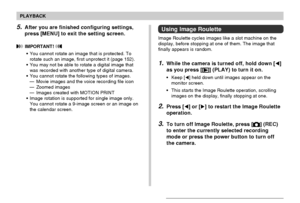 Page 142PLAYBACK
142
Using Image Roulette
Image Roulette cycles images like a slot machine on the
display, before stopping at one of them. The image that
finally appears is random.
1.While the camera is turned off, hold down []
as you press [
] (PLAY) to turn it on.
•Keep [] held down until images appear on the
monitor screen.
•This starts the Image Roulette operation, scrolling
images on the display, finally stopping at one.
2.Press [] or [] to restart the Image Roulette
operation.
3.To turn off Image...