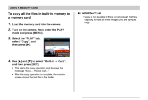 Page 174USING A MEMORY CARD
174
To copy all the files in built-in memory to
a memory card
1.Load the memory card into the camera.
2.Turn on the camera. Next, enter the PLAY
mode and press [MENU].
3.Select the “PLAY” tab,
select “Copy”, and
then press [].
4.Use [] and [] to select “Built-in  Card”,
and then press [SET].
•This starts the copy operation and displays the
message “Busy.... Please wait...”.
•After the copy operation is complete, the monitor
screen shows the last file in the folder.
 IMPORTANT!...