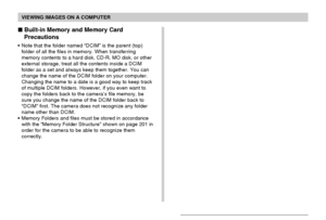 Page 203VIEWING IMAGES ON A COMPUTER
203
 Built-in Memory and Memory Card
Precautions
• Note that the folder named “DCIM” is the parent (top)
folder of all the files in memory. When transferring
memory contents to a hard disk, CD-R, MO disk, or other
external storage, treat all the contents inside a DCIM
folder as a set and always keep them together. You can
change the name of the DCIM folder on your computer.
Changing the name to a date is a good way to keep track
of multiple DCIM folders. However, if you even...
