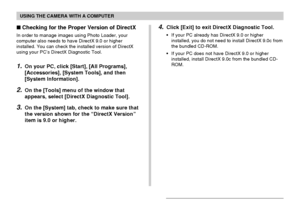 Page 210USING THE CAMERA WITH A COMPUTER
210
Checking for the Proper Version of DirectX
In order to manage images using Photo Loader, your
computer also needs to have DirectX 9.0 or higher
installed. You can check the installed version of DirectX
using your PC’s DirectX Diagnostic Tool.
1.On your PC, click [Start], [All Programs],
[Accessories], [System Tools], and then
[System Information].
2.On the [Tools] menu of the window that
appears, select [DirectX Diagnostic Tool].
3.On the [System] tab, check to make...