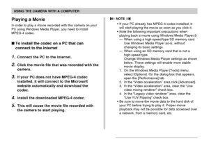 Page 213USING THE CAMERA WITH A COMPUTER
213
Playing a Movie
In order to play a movie recorded with this camera on your
PC using Windows Media Player, you need to install
MPEG-4 codec.
To install the codec on a PC that can
connect to the Internet
1.Connect the PC to the Internet.
2.Click the movie file that was recorded with the
camera.
3.If your PC does not have MPEG-4 codec
installed, it will connect to the Microsoft
website automatically and download the
codec.
4.Install the downloaded MPEG-4 codec.
5.This...