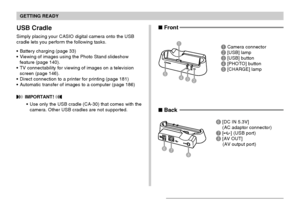 Page 25GETTING READY
25
USB Cradle
Simply placing your CASIO digital camera onto the USB
cradle lets you perform the following tasks.
Battery charging (page 33)
Viewing of images using the Photo Stand slideshow
feature (page 140).
TV connectability for viewing of images on a television
screen (page 146).
Direct connection to a printer for printing (page 181)
Automatic transfer of images to a computer (page 186)
 IMPORTANT! 
Use only the USB cradle (CA-30) that comes with the
camera. Other USB cradles are...