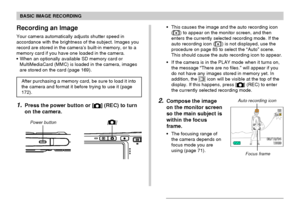 Page 51BASIC IMAGE RECORDING
51
Recording an Image
Your camera automatically adjusts shutter speed in
accordance with the brightness of the subject. Images you
record are stored in the camera’s built-in memory, or to a
memory card if you have one loaded in the camera.
When an optionally available SD memory card or
MultiMediaCard (MMC) is loaded in the camera, images
are stored on the card (page 169).
After purchasing a memory card, be sure to load it into
the camera and format it before trying to use it (page...