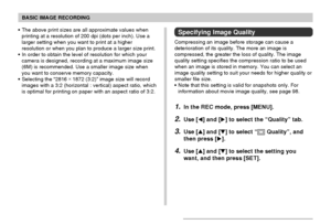 Page 69BASIC IMAGE RECORDING
69
Specifying Image Quality
Compressing an image before storage can cause a
deterioration of its quality. The more an image is
compressed, the greater the loss of quality. The image
quality setting specifies the compression ratio to be used
when an image is stored in memory. You can select an
image quality setting to suit your needs for higher quality or
smaller file size.
• Note that this setting is valid for snapshots only. For
information about movie image quality, see page 98....