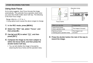 Page 72OTHER RECORDING FUNCTIONS
72
Using Auto Focus
As its name suggests, Auto Focus focuses the image
automatically. The automatic focus operation starts when
you press the shutter button down half way. The following
is the Auto Focus range.
Range: 40cm to ∞ (1.3´ to ∞)
•Using optical zoom causes the above ranges to change.
1.In the REC mode, press [MENU].
2.Select the “REC” tab, select “Focus”, and
then press [].
3.Use [] and [] to select “”, and then
press [SET].
4.Compose the image so the main subject...