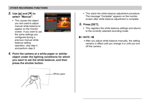 Page 83OTHER RECORDING FUNCTIONS
83
3.Use [] and [] to
select “Manual”.
•This causes the object
you last used to adjust
manual white balance to
appear on the monitor
screen. If you want to use
the same settings you
configured during a
previous manual white
balance setting
operation, skip step 4
and perform step 5.
4.Point the camera at a white paper or similar
object under the lighting conditions for which
you want to set the white balance, and then
press the shutter button.
•This starts the white balance...