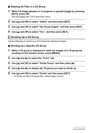 Page 112112Viewing Snapshots and Movies
.Deleting All Files in a CS Group
1.While CS image playback is in progress or paused (toggle by pressing 
[SET]), press [2].
This will display the “CS Frame Edit” menu.
2.Use [8] and [2] to select “Delete” and then press [SET].
3.Use [8] and [2] to select “Del Group Images” and then press [SET].
4.Use [8] and [2] to select “Yes”, and then press [SET].
Use the following to divide up a CS Group into individual images.
.Dividing Up a Specific CS Group
1.While a CS group is...