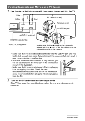 Page 115115Viewing Snapshots and Movies
1.Use the AV cable that comes with the camera to connect it to the TV.
• Make sure that you insert the cable connector into the USB/AV port until you 
feel it click securely into place. Failure to insert the connector fully can result in 
poor communication or malfunction.
• Note that even while the connector is fully inserted, you 
still will be able to see the metal part of the connector as 
shown in the illustration.
• Make sure that the camera is turned off before...