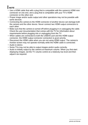 Page 118118Viewing Snapshots and Movies
NOTE
• Use a HDMI cable that with a plug that is compatible with the camera’s HDMI mini 
connector on one end, and a plug that is compatible with your TV’s HDMI 
connector on the other end.
• Proper image and/or audio output and other operations may not be possible with 
some devices.
• Connecting the camera to the HDMI connector of another device can damage both 
the camera and the other device. Never connect two HDMI output connectors to 
each other.
• Make sure that the...