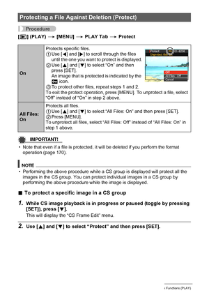 Page 128128Other Playback Functions (PLAY)
Procedure
[p] (PLAY) * [MENU] * PLAY Tab * Protect
IMPORTANT!
• Note that even if a file is protected, it will be deleted if you perform the format 
operation (page 170).
NOTE
• Performing the above procedure while a CS group is displayed will protect all the 
images in the CS group. You can protect individual images in a CS group by 
performing the above procedure while the image is displayed.
.To protect a specific image in a CS group
1.While CS image playback is in...