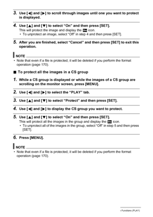 Page 129129Other Playback Functions (PLAY)
3.Use [4] and [6] to scroll through images until one you want to protect 
is displayed.
4.Use [8] and [2] to select “On” and then press [SET].
This will protect the image and display the › icon.
• To unprotect an image, select “Off” in step 4 and then press [SET].
5.After you are finished, select “Cancel” and then press [SET] to exit this 
operation.
NOTE
• Note that even if a file is protected, it will be deleted if you perform the format 
operation (page 170).
.To...