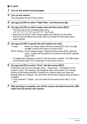 Page 135135Printing
.To print
1.Turn on the printer and load paper.
2.Turn on the camera.
This will display the print menu screen.
3.Use [8] and [2] to select “Paper Size”, and then press [6].
4.Use [8] and [2] to select a paper size and then press [SET].
• The following are the available paper sizes.
3.5x5, 5x7, 4x6, A4, 8.5x11, By Printer
• Selecting “By Printer” prints using a paper size selected on the printer.
• See the documentation that comes with your printer for information about 
paper settings.
5.Use...