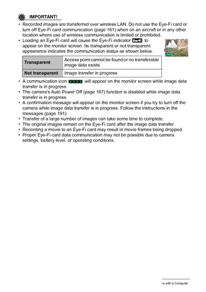 Page 157157Using the Camera with a Computer
IMPORTANT!
• Recorded images are transferred over wireless LAN. Do not use the Eye-Fi card or 
turn off Eye-Fi card communication (page 161) when on an aircraft or in any other 
location where use of wireless communication is limited or prohibited.
• Loading an Eye-Fi card will cause the Eye-Fi indicator   to 
appear on the monitor screen. Its transparent or not transparent 
appearance indicates the communication status as shown below.
• A communication icon   will...