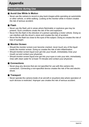 Page 173173Appendix
Appendix
.Avoid Use While In Motion
• Never use the camera to record or play back images while operating an automobile 
or other vehicle, or while walking. Looking at the monitor while in motion creates 
the risk of serious accident.
.Flash
• Never use the flash unit in areas where flammable or explosive gas may be 
present. Such conditions create the risk of fire and explosion.
• Never fire the flash in the direction of a person operating a motor vehicle. Doing so 
can interfere with the...