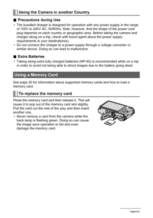 Page 182182Appendix
.Precautions during Use
• The bundled charger is designed for operation with any power supply in the range 
of 100V to 240V AC, 50/60Hz. Note, however, that the shape of the power cord 
plug depends on each country or geographic area. Before taking the camera and 
charger along on a trip, check with travel agent about the power supply 
requirements in your destination(s).
• Do not connect the charger to a power supply through a voltage converter or 
similar device. Doing so can lead to...