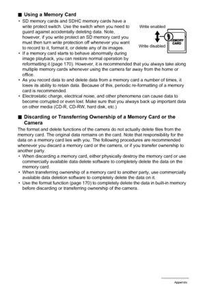 Page 183183Appendix
.Using a Memory Card
• SD memory cards and SDHC memory cards have a 
write protect switch. Use the switch when you need to 
guard against accidentally deleting data. Note, 
however, if you write protect an SD memory card you 
must then turn write protection off whenever you want 
to record to it, format it, or delete any of its images.
• If a memory card starts to behave abnormally during 
image playback, you can restore normal operation by 
reformatting it (page 170). However, it is...