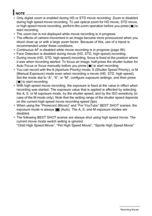 Page 6161Recording Movies
NOTE
• Only digital zoom is enabled during HD or STD movie recording. Zoom is disabled 
during high speed movie recording. To use optical zoom for HD movie, STD movie, 
or high speed movie recording, perform the zoom operation before you press [0] to 
start recording.
• The zoom bar is not displayed while movie recording is in progress.
• The effects of camera movement in an image become more pronounced when you 
shoot close up or with a large zoom factor. Because of this, use of a...