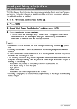 Page 8080Using BEST SHOT
With High Speed Best Selection, the camera automatically shoots a series of images, 
and selects the best one based on facial image blur, and facial expression (whether 
the subject is smiling or blinking).
1.In the REC mode, set the mode dial to b.
2.Press [SET].
3.Select “High Speed Best Selection” and then press [SET].
4.Press the shutter button to shoot.
• This will cause the message “Busy... Please wait...” to appear. Do not move 
the camera while this message is displayed. The...