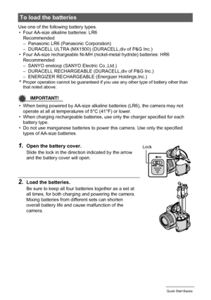 Page 12
12Quick Start Basics
Use one of the following battery types.• Four AA-size alkaline batteries: LR6 Recommended
– Panasonic LR6 (Panasonic Corporation)
– DURACELL ULTRA (MX1500) (DURACELL,div of P&G Inc.)
• Four AA-size rechargeable Ni-MH (nic kel-metal hydride) batteries: HR6
Recommended
– SANYO eneloop (SANYO  Electric Co.,Ltd.)
– DURACELL RECHARGEABLE (DURACELL,div of P&G Inc.)
– ENERGIZER RECHARGEABLE (Energizer Holdings,Inc.)
*Proper operation cannot be guaranteed if you use any other type of...