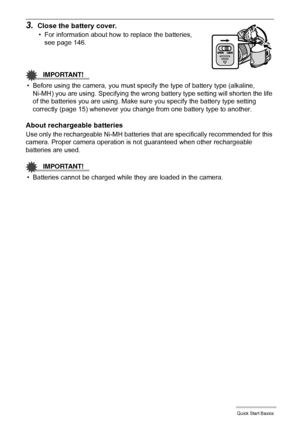 Page 1313Quick Start Basics
3.Close the battery cover.
• For information about how to replace the batteries, 
see page 146.
IMPORTANT!
• Before using the camera, you must specify the type of battery type (alkaline, 
Ni-MH) you are using. Specifying the wrong battery type setting will shorten the life 
of the batteries you are using. Make sure you specify the battery type setting 
correctly (page 15) whenever you change from one battery type to another.
About rechargeable batteries
Use only the rechargeable...