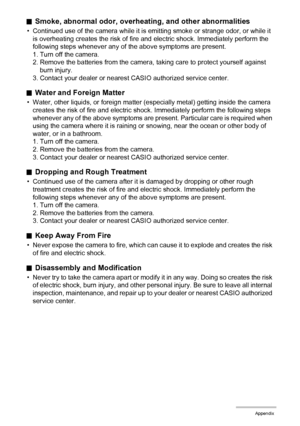 Page 140140Appendix
.Smoke, abnormal odor, overheating, and other abnormalities
• Continued use of the camera while it is emitting smoke or strange odor, or while it 
is overheating creates the risk of fire and electric shock. Immediately perform the 
following steps whenever any of the above symptoms are present.
1. Turn off the camera.
2. Remove the batteries from the camera, taking care to protect yourself against 
burn injury.
3. Contact your dealer or nearest CASIO authorized service center.
.Water and...