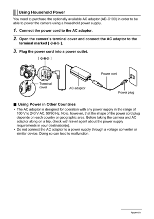 Page 150150Appendix
You need to purchase the optionally available AC adaptor (AD-C100) in order to be 
able to power the camera using a household power supply.
1.Connect the power cord to the AC adaptor.
2.Open the camera’s terminal cover and connect the AC adaptor to the 
terminal marked [ ].
3.Plug the power cord into a power outlet.
.Using Power in Other Countries
• The AC adaptor is designed for operation with any power supply in the range of 
100 V to 240 V AC, 50/60 Hz. Note, however, that the shape of the...