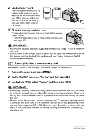 Page 1818Quick Start Basics
2.Load a memory card.
Positioning the memory card so 
its back is facing in the same 
direction as the monitor screen 
side of the camera, slide it into 
the card slot as far as it will go, 
until you hear it click securely 
into place.
3.Close the memory card slot cover.
Pressing the memory card slot cover against the camera, 
slide it closed.
• For information about how to replace the memory card, 
see page 151.
IMPORTANT!
• Never insert anything besides a supported memory card...