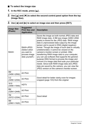 Page 3333Snapshot Tutorial
.To select the image size
1.In the REC mode, press [8] .
2.Use [8] and [2] to select the second control panel option from the top 
(Image Size).
3.Use [4] and [6] to select an image size and then press [SET].
Image Size 
(Pixels)Suggested 
Print Size and 
ApplicationDescription
RAW+RAW+JPEG
(Select when 
you want to 
process image 
data yourself.)Saves the image as both normal JPEG data and 
RAW image data. A 9M size image (3456
x2592 
pixels) is stored for the JPEG data. RAW image...