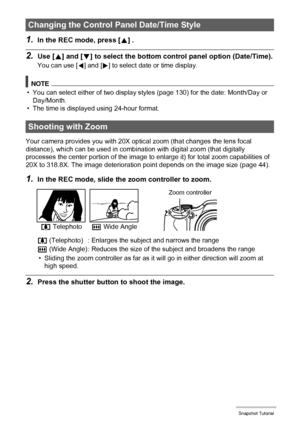 Page 4343Snapshot Tutorial
1.In the REC mode, press [8] .
2.Use [8] and [2] to select the bottom control panel option (Date/Time).
You can use [4] and [6] to select date or time display.
NOTE
• You can select either of two display styles (page 130) for the date: Month/Day or 
Day/Month.
• The time is displayed using 24-hour format.
Your camera provides you with 20X optical zoom (that changes the lens focal 
distance), which can be used in combination with digital zoom (that digitally 
processes the center...